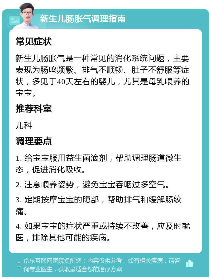 新生儿肠胀气调理指南 常见症状 新生儿肠胀气是一种常见的消化系统问题，主要表现为肠鸣频繁、排气不顺畅、肚子不舒服等症状，多见于40天左右的婴儿，尤其是母乳喂养的宝宝。 推荐科室 儿科 调理要点 1. 给宝宝服用益生菌滴剂，帮助调理肠道微生态，促进消化吸收。 2. 注意喂养姿势，避免宝宝吞咽过多空气。 3. 定期按摩宝宝的腹部，帮助排气和缓解肠绞痛。 4. 如果宝宝的症状严重或持续不改善，应及时就医，排除其他可能的疾病。