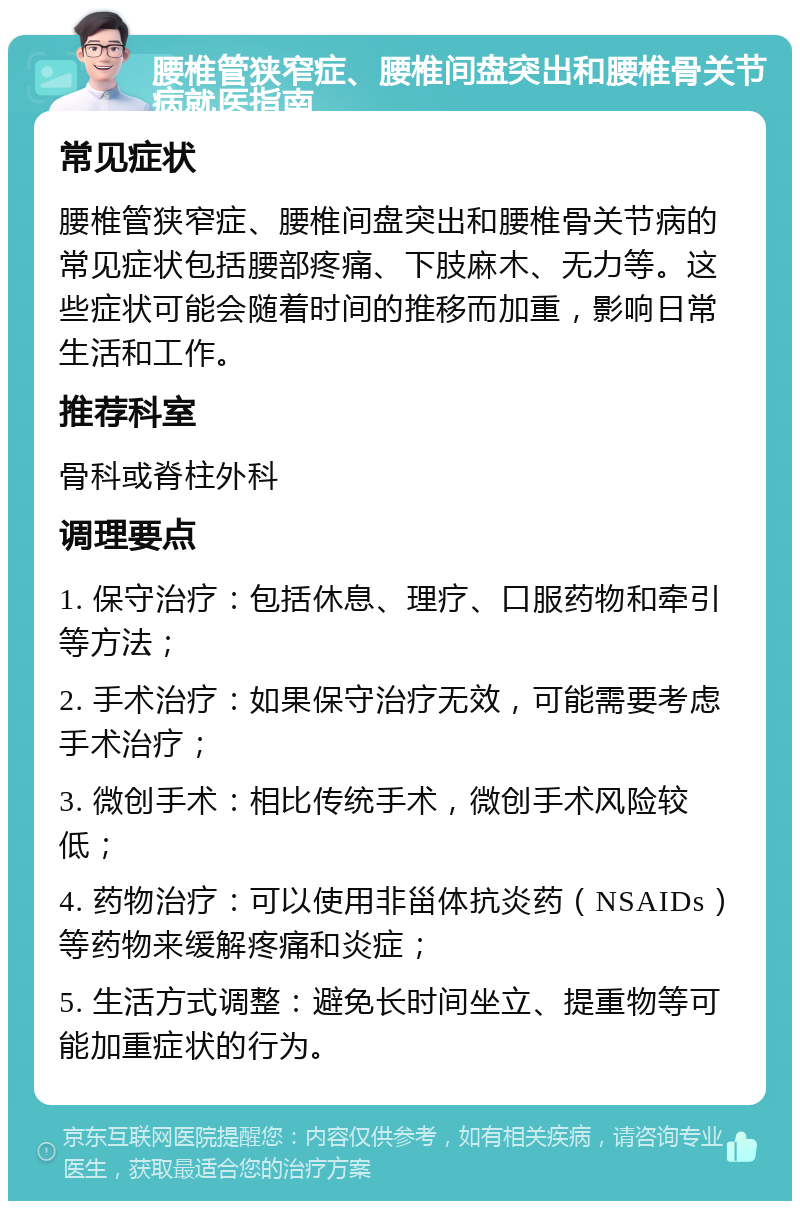 腰椎管狭窄症、腰椎间盘突出和腰椎骨关节病就医指南 常见症状 腰椎管狭窄症、腰椎间盘突出和腰椎骨关节病的常见症状包括腰部疼痛、下肢麻木、无力等。这些症状可能会随着时间的推移而加重，影响日常生活和工作。 推荐科室 骨科或脊柱外科 调理要点 1. 保守治疗：包括休息、理疗、口服药物和牵引等方法； 2. 手术治疗：如果保守治疗无效，可能需要考虑手术治疗； 3. 微创手术：相比传统手术，微创手术风险较低； 4. 药物治疗：可以使用非甾体抗炎药（NSAIDs）等药物来缓解疼痛和炎症； 5. 生活方式调整：避免长时间坐立、提重物等可能加重症状的行为。