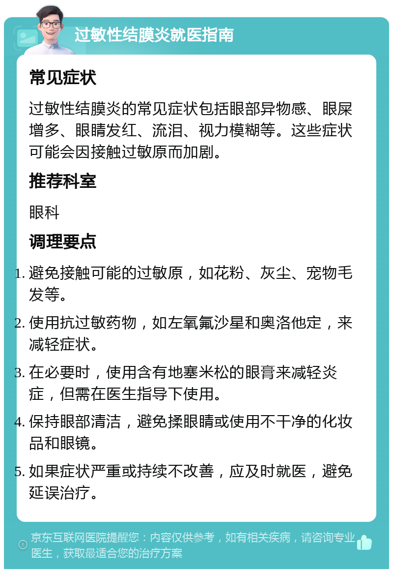 过敏性结膜炎就医指南 常见症状 过敏性结膜炎的常见症状包括眼部异物感、眼屎增多、眼睛发红、流泪、视力模糊等。这些症状可能会因接触过敏原而加剧。 推荐科室 眼科 调理要点 避免接触可能的过敏原，如花粉、灰尘、宠物毛发等。 使用抗过敏药物，如左氧氟沙星和奥洛他定，来减轻症状。 在必要时，使用含有地塞米松的眼膏来减轻炎症，但需在医生指导下使用。 保持眼部清洁，避免揉眼睛或使用不干净的化妆品和眼镜。 如果症状严重或持续不改善，应及时就医，避免延误治疗。