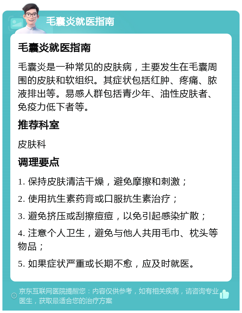 毛囊炎就医指南 毛囊炎就医指南 毛囊炎是一种常见的皮肤病，主要发生在毛囊周围的皮肤和软组织。其症状包括红肿、疼痛、脓液排出等。易感人群包括青少年、油性皮肤者、免疫力低下者等。 推荐科室 皮肤科 调理要点 1. 保持皮肤清洁干燥，避免摩擦和刺激； 2. 使用抗生素药膏或口服抗生素治疗； 3. 避免挤压或刮擦痘痘，以免引起感染扩散； 4. 注意个人卫生，避免与他人共用毛巾、枕头等物品； 5. 如果症状严重或长期不愈，应及时就医。