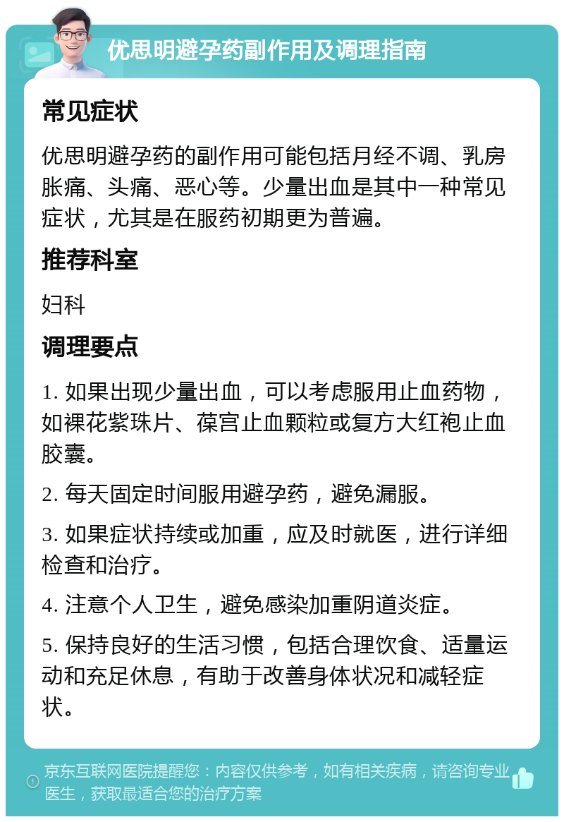 优思明避孕药副作用及调理指南 常见症状 优思明避孕药的副作用可能包括月经不调、乳房胀痛、头痛、恶心等。少量出血是其中一种常见症状，尤其是在服药初期更为普遍。 推荐科室 妇科 调理要点 1. 如果出现少量出血，可以考虑服用止血药物，如裸花紫珠片、葆宫止血颗粒或复方大红袍止血胶囊。 2. 每天固定时间服用避孕药，避免漏服。 3. 如果症状持续或加重，应及时就医，进行详细检查和治疗。 4. 注意个人卫生，避免感染加重阴道炎症。 5. 保持良好的生活习惯，包括合理饮食、适量运动和充足休息，有助于改善身体状况和减轻症状。