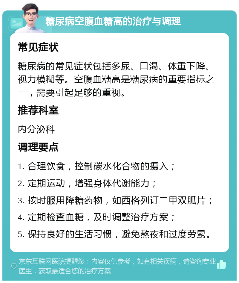 糖尿病空腹血糖高的治疗与调理 常见症状 糖尿病的常见症状包括多尿、口渴、体重下降、视力模糊等。空腹血糖高是糖尿病的重要指标之一，需要引起足够的重视。 推荐科室 内分泌科 调理要点 1. 合理饮食，控制碳水化合物的摄入； 2. 定期运动，增强身体代谢能力； 3. 按时服用降糖药物，如西格列订二甲双胍片； 4. 定期检查血糖，及时调整治疗方案； 5. 保持良好的生活习惯，避免熬夜和过度劳累。