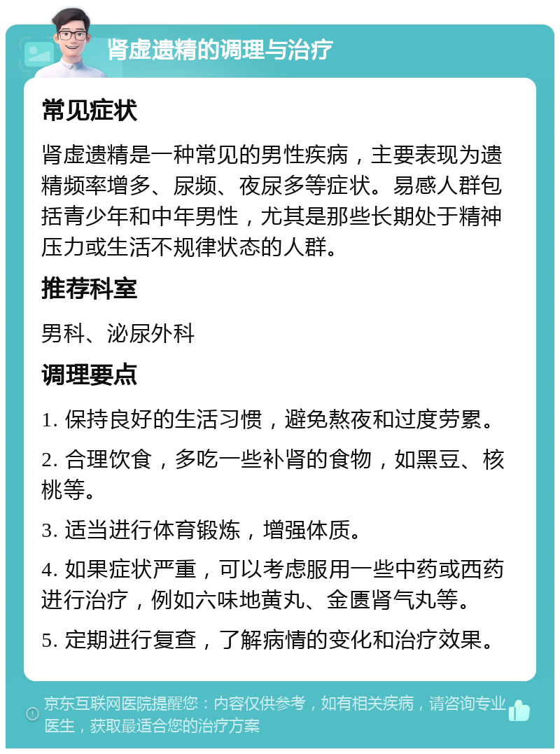 肾虚遗精的调理与治疗 常见症状 肾虚遗精是一种常见的男性疾病，主要表现为遗精频率增多、尿频、夜尿多等症状。易感人群包括青少年和中年男性，尤其是那些长期处于精神压力或生活不规律状态的人群。 推荐科室 男科、泌尿外科 调理要点 1. 保持良好的生活习惯，避免熬夜和过度劳累。 2. 合理饮食，多吃一些补肾的食物，如黑豆、核桃等。 3. 适当进行体育锻炼，增强体质。 4. 如果症状严重，可以考虑服用一些中药或西药进行治疗，例如六味地黄丸、金匮肾气丸等。 5. 定期进行复查，了解病情的变化和治疗效果。