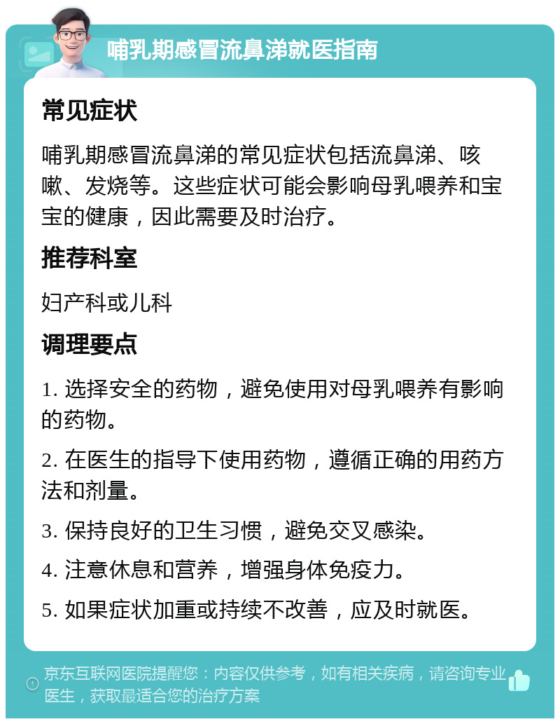 哺乳期感冒流鼻涕就医指南 常见症状 哺乳期感冒流鼻涕的常见症状包括流鼻涕、咳嗽、发烧等。这些症状可能会影响母乳喂养和宝宝的健康，因此需要及时治疗。 推荐科室 妇产科或儿科 调理要点 1. 选择安全的药物，避免使用对母乳喂养有影响的药物。 2. 在医生的指导下使用药物，遵循正确的用药方法和剂量。 3. 保持良好的卫生习惯，避免交叉感染。 4. 注意休息和营养，增强身体免疫力。 5. 如果症状加重或持续不改善，应及时就医。