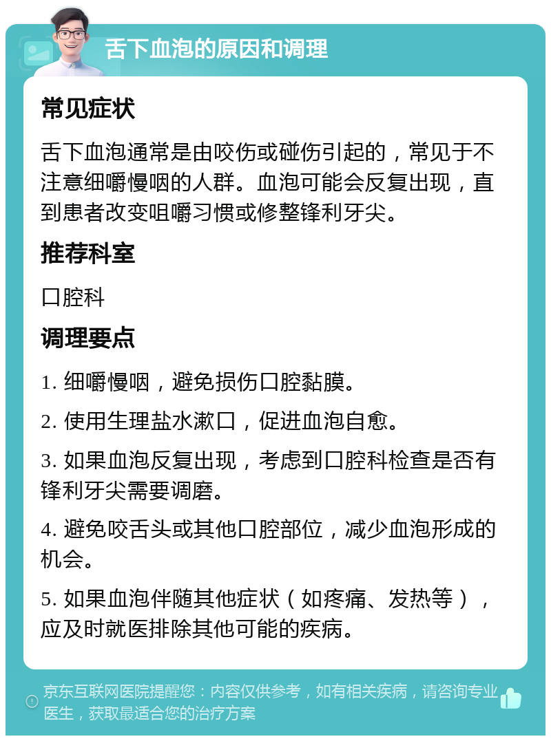 舌下血泡的原因和调理 常见症状 舌下血泡通常是由咬伤或碰伤引起的，常见于不注意细嚼慢咽的人群。血泡可能会反复出现，直到患者改变咀嚼习惯或修整锋利牙尖。 推荐科室 口腔科 调理要点 1. 细嚼慢咽，避免损伤口腔黏膜。 2. 使用生理盐水漱口，促进血泡自愈。 3. 如果血泡反复出现，考虑到口腔科检查是否有锋利牙尖需要调磨。 4. 避免咬舌头或其他口腔部位，减少血泡形成的机会。 5. 如果血泡伴随其他症状（如疼痛、发热等），应及时就医排除其他可能的疾病。