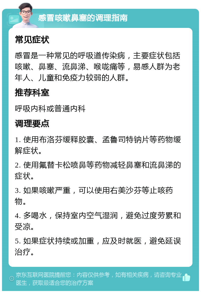 感冒咳嗽鼻塞的调理指南 常见症状 感冒是一种常见的呼吸道传染病，主要症状包括咳嗽、鼻塞、流鼻涕、喉咙痛等，易感人群为老年人、儿童和免疫力较弱的人群。 推荐科室 呼吸内科或普通内科 调理要点 1. 使用布洛芬缓释胶囊、孟鲁司特钠片等药物缓解症状。 2. 使用氟替卡松喷鼻等药物减轻鼻塞和流鼻涕的症状。 3. 如果咳嗽严重，可以使用右美沙芬等止咳药物。 4. 多喝水，保持室内空气湿润，避免过度劳累和受凉。 5. 如果症状持续或加重，应及时就医，避免延误治疗。