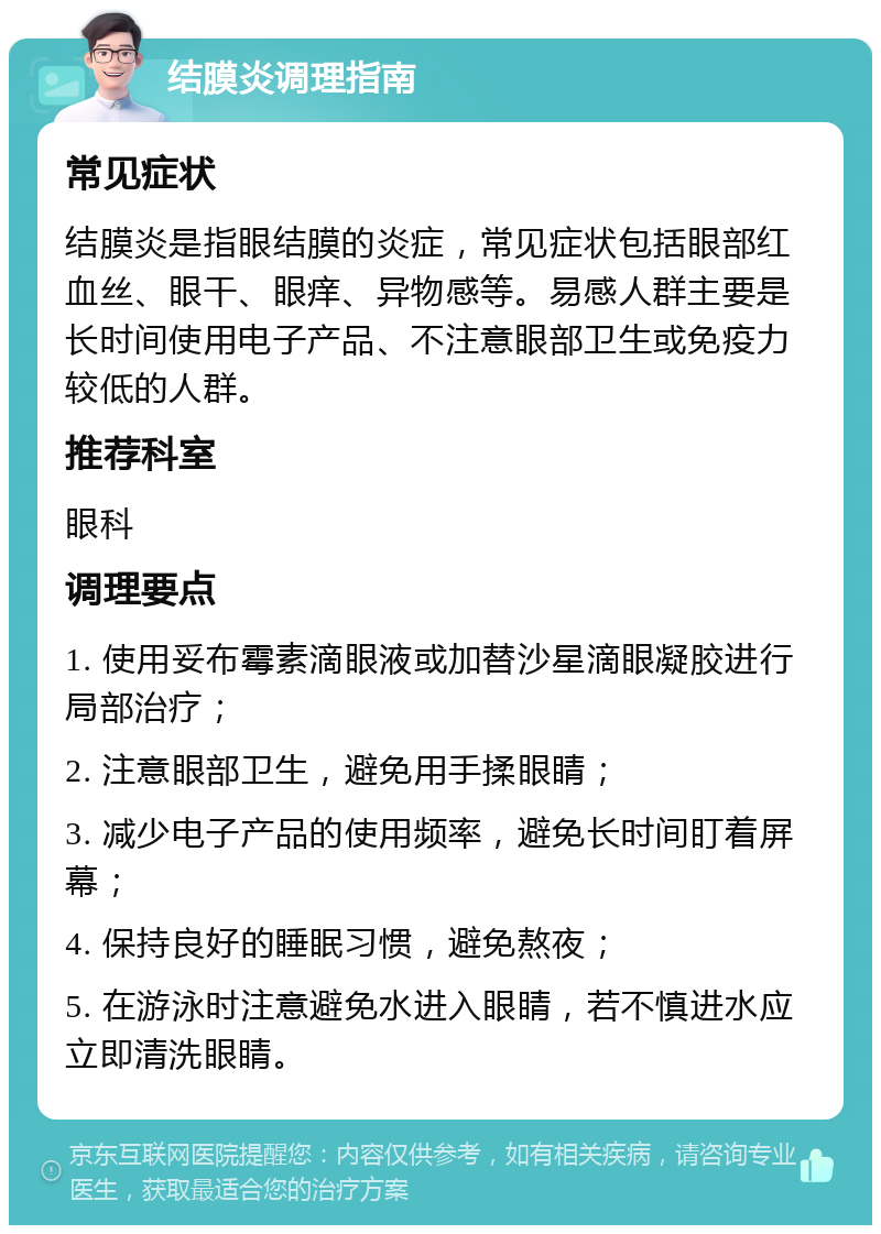 结膜炎调理指南 常见症状 结膜炎是指眼结膜的炎症，常见症状包括眼部红血丝、眼干、眼痒、异物感等。易感人群主要是长时间使用电子产品、不注意眼部卫生或免疫力较低的人群。 推荐科室 眼科 调理要点 1. 使用妥布霉素滴眼液或加替沙星滴眼凝胶进行局部治疗； 2. 注意眼部卫生，避免用手揉眼睛； 3. 减少电子产品的使用频率，避免长时间盯着屏幕； 4. 保持良好的睡眠习惯，避免熬夜； 5. 在游泳时注意避免水进入眼睛，若不慎进水应立即清洗眼睛。