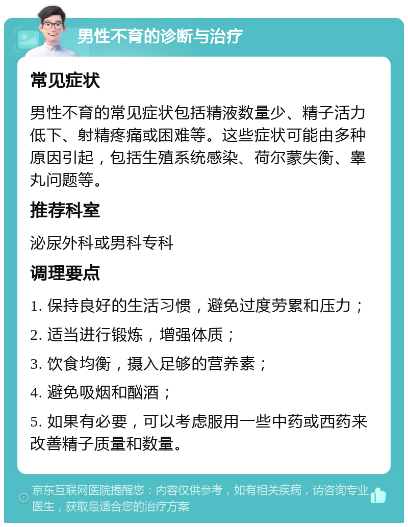 男性不育的诊断与治疗 常见症状 男性不育的常见症状包括精液数量少、精子活力低下、射精疼痛或困难等。这些症状可能由多种原因引起，包括生殖系统感染、荷尔蒙失衡、睾丸问题等。 推荐科室 泌尿外科或男科专科 调理要点 1. 保持良好的生活习惯，避免过度劳累和压力； 2. 适当进行锻炼，增强体质； 3. 饮食均衡，摄入足够的营养素； 4. 避免吸烟和酗酒； 5. 如果有必要，可以考虑服用一些中药或西药来改善精子质量和数量。