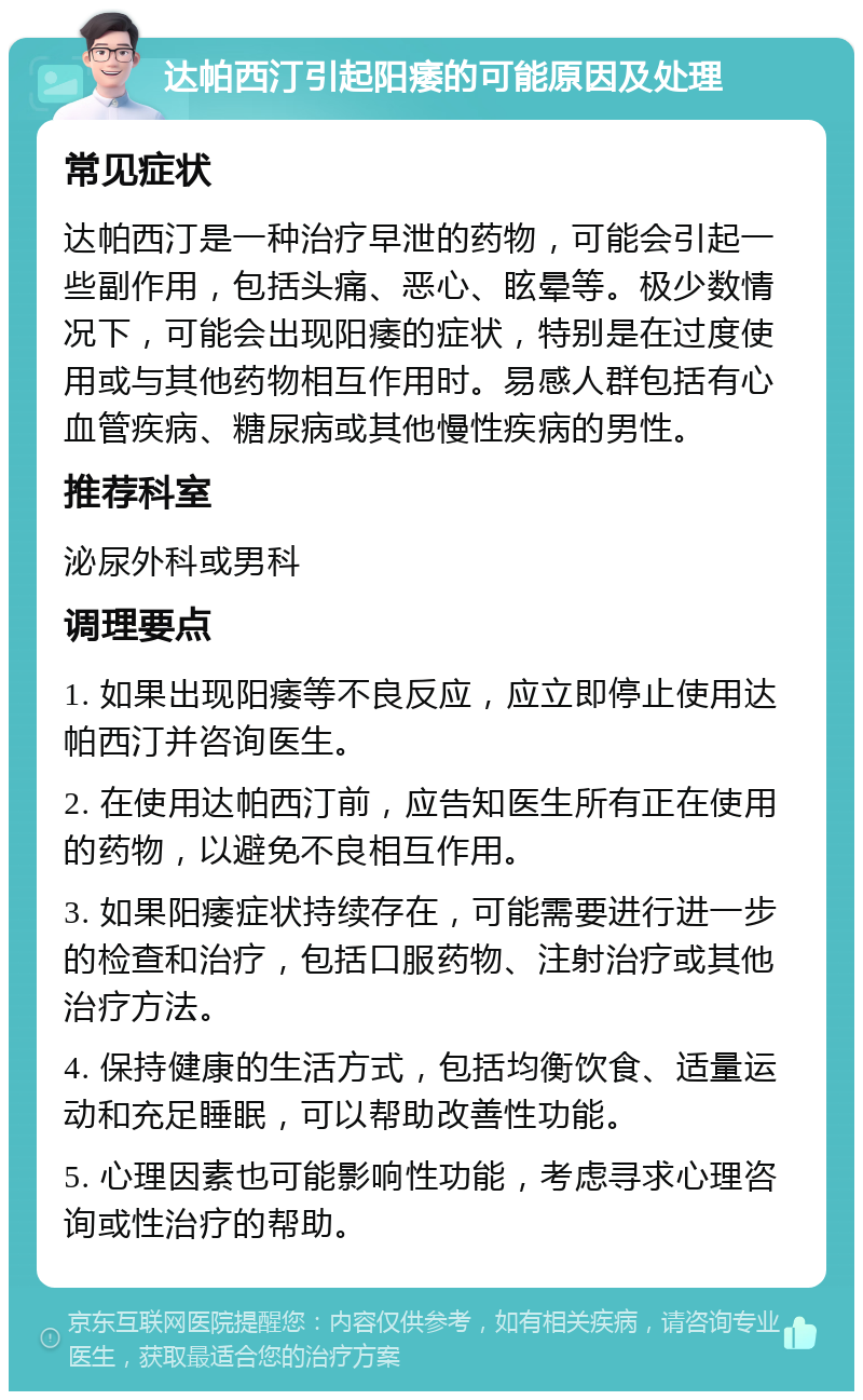 达帕西汀引起阳痿的可能原因及处理 常见症状 达帕西汀是一种治疗早泄的药物，可能会引起一些副作用，包括头痛、恶心、眩晕等。极少数情况下，可能会出现阳痿的症状，特别是在过度使用或与其他药物相互作用时。易感人群包括有心血管疾病、糖尿病或其他慢性疾病的男性。 推荐科室 泌尿外科或男科 调理要点 1. 如果出现阳痿等不良反应，应立即停止使用达帕西汀并咨询医生。 2. 在使用达帕西汀前，应告知医生所有正在使用的药物，以避免不良相互作用。 3. 如果阳痿症状持续存在，可能需要进行进一步的检查和治疗，包括口服药物、注射治疗或其他治疗方法。 4. 保持健康的生活方式，包括均衡饮食、适量运动和充足睡眠，可以帮助改善性功能。 5. 心理因素也可能影响性功能，考虑寻求心理咨询或性治疗的帮助。