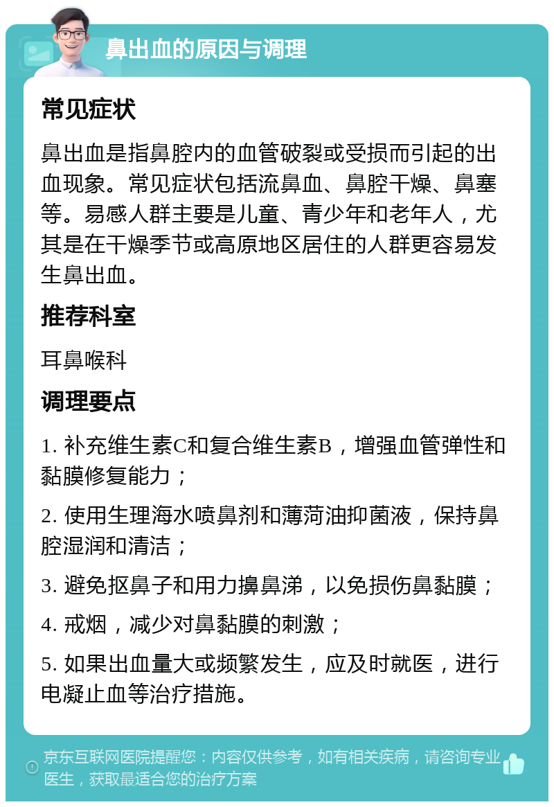 鼻出血的原因与调理 常见症状 鼻出血是指鼻腔内的血管破裂或受损而引起的出血现象。常见症状包括流鼻血、鼻腔干燥、鼻塞等。易感人群主要是儿童、青少年和老年人，尤其是在干燥季节或高原地区居住的人群更容易发生鼻出血。 推荐科室 耳鼻喉科 调理要点 1. 补充维生素C和复合维生素B，增强血管弹性和黏膜修复能力； 2. 使用生理海水喷鼻剂和薄菏油抑菌液，保持鼻腔湿润和清洁； 3. 避免抠鼻子和用力擤鼻涕，以免损伤鼻黏膜； 4. 戒烟，减少对鼻黏膜的刺激； 5. 如果出血量大或频繁发生，应及时就医，进行电凝止血等治疗措施。