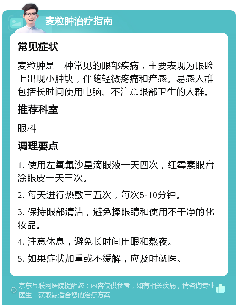 麦粒肿治疗指南 常见症状 麦粒肿是一种常见的眼部疾病，主要表现为眼睑上出现小肿块，伴随轻微疼痛和痒感。易感人群包括长时间使用电脑、不注意眼部卫生的人群。 推荐科室 眼科 调理要点 1. 使用左氧氟沙星滴眼液一天四次，红霉素眼膏涂眼皮一天三次。 2. 每天进行热敷三五次，每次5-10分钟。 3. 保持眼部清洁，避免揉眼睛和使用不干净的化妆品。 4. 注意休息，避免长时间用眼和熬夜。 5. 如果症状加重或不缓解，应及时就医。