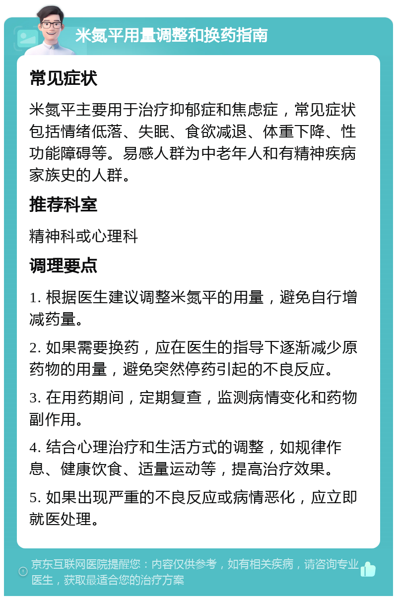 米氮平用量调整和换药指南 常见症状 米氮平主要用于治疗抑郁症和焦虑症，常见症状包括情绪低落、失眠、食欲减退、体重下降、性功能障碍等。易感人群为中老年人和有精神疾病家族史的人群。 推荐科室 精神科或心理科 调理要点 1. 根据医生建议调整米氮平的用量，避免自行增减药量。 2. 如果需要换药，应在医生的指导下逐渐减少原药物的用量，避免突然停药引起的不良反应。 3. 在用药期间，定期复查，监测病情变化和药物副作用。 4. 结合心理治疗和生活方式的调整，如规律作息、健康饮食、适量运动等，提高治疗效果。 5. 如果出现严重的不良反应或病情恶化，应立即就医处理。