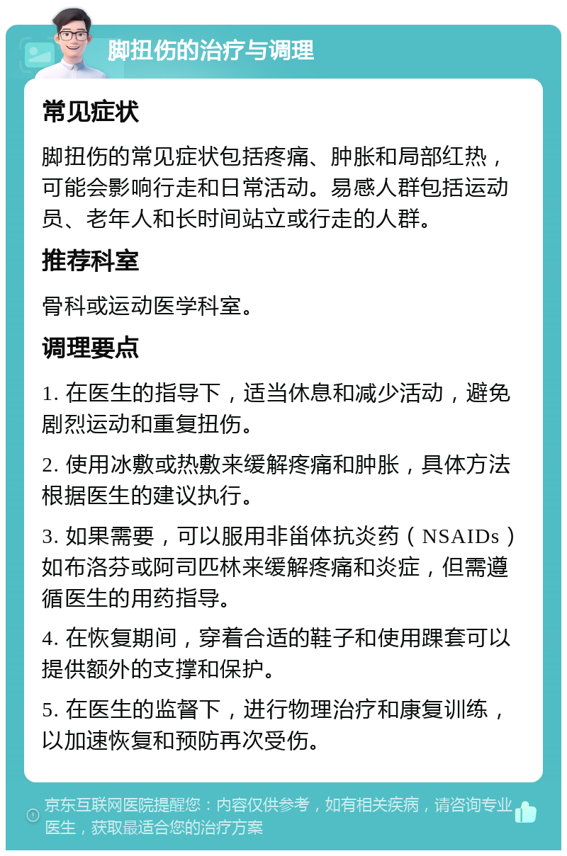 脚扭伤的治疗与调理 常见症状 脚扭伤的常见症状包括疼痛、肿胀和局部红热，可能会影响行走和日常活动。易感人群包括运动员、老年人和长时间站立或行走的人群。 推荐科室 骨科或运动医学科室。 调理要点 1. 在医生的指导下，适当休息和减少活动，避免剧烈运动和重复扭伤。 2. 使用冰敷或热敷来缓解疼痛和肿胀，具体方法根据医生的建议执行。 3. 如果需要，可以服用非甾体抗炎药（NSAIDs）如布洛芬或阿司匹林来缓解疼痛和炎症，但需遵循医生的用药指导。 4. 在恢复期间，穿着合适的鞋子和使用踝套可以提供额外的支撑和保护。 5. 在医生的监督下，进行物理治疗和康复训练，以加速恢复和预防再次受伤。