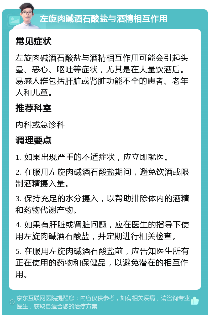 左旋肉碱酒石酸盐与酒精相互作用 常见症状 左旋肉碱酒石酸盐与酒精相互作用可能会引起头晕、恶心、呕吐等症状，尤其是在大量饮酒后。易感人群包括肝脏或肾脏功能不全的患者、老年人和儿童。 推荐科室 内科或急诊科 调理要点 1. 如果出现严重的不适症状，应立即就医。 2. 在服用左旋肉碱酒石酸盐期间，避免饮酒或限制酒精摄入量。 3. 保持充足的水分摄入，以帮助排除体内的酒精和药物代谢产物。 4. 如果有肝脏或肾脏问题，应在医生的指导下使用左旋肉碱酒石酸盐，并定期进行相关检查。 5. 在服用左旋肉碱酒石酸盐前，应告知医生所有正在使用的药物和保健品，以避免潜在的相互作用。