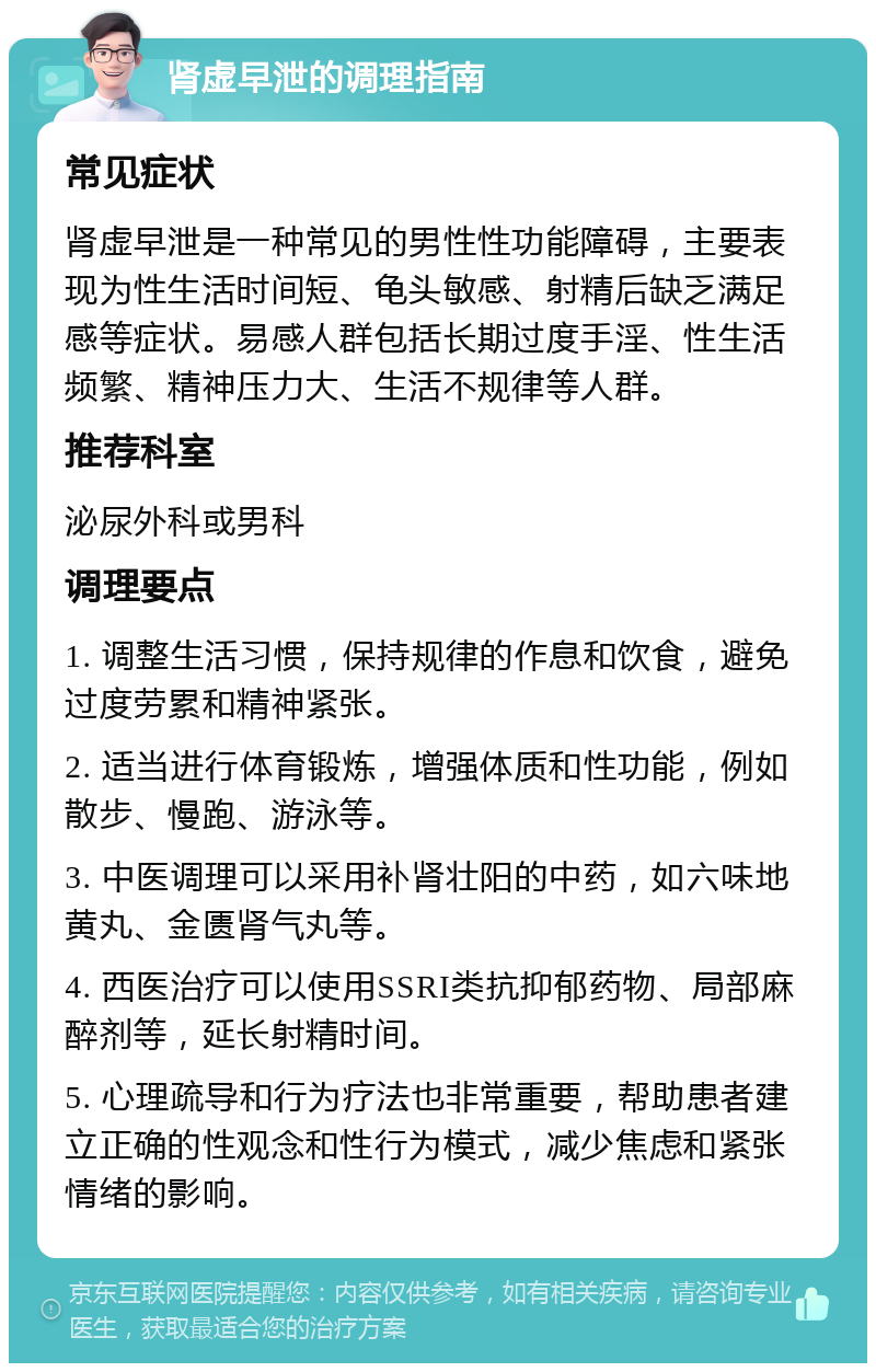 肾虚早泄的调理指南 常见症状 肾虚早泄是一种常见的男性性功能障碍，主要表现为性生活时间短、龟头敏感、射精后缺乏满足感等症状。易感人群包括长期过度手淫、性生活频繁、精神压力大、生活不规律等人群。 推荐科室 泌尿外科或男科 调理要点 1. 调整生活习惯，保持规律的作息和饮食，避免过度劳累和精神紧张。 2. 适当进行体育锻炼，增强体质和性功能，例如散步、慢跑、游泳等。 3. 中医调理可以采用补肾壮阳的中药，如六味地黄丸、金匮肾气丸等。 4. 西医治疗可以使用SSRI类抗抑郁药物、局部麻醉剂等，延长射精时间。 5. 心理疏导和行为疗法也非常重要，帮助患者建立正确的性观念和性行为模式，减少焦虑和紧张情绪的影响。