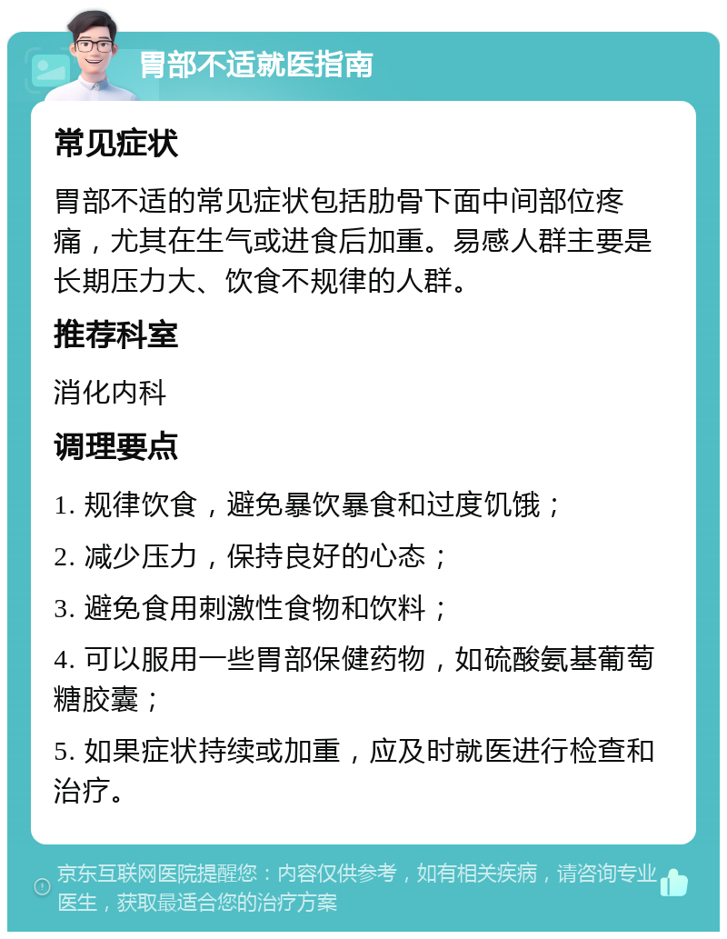 胃部不适就医指南 常见症状 胃部不适的常见症状包括肋骨下面中间部位疼痛，尤其在生气或进食后加重。易感人群主要是长期压力大、饮食不规律的人群。 推荐科室 消化内科 调理要点 1. 规律饮食，避免暴饮暴食和过度饥饿； 2. 减少压力，保持良好的心态； 3. 避免食用刺激性食物和饮料； 4. 可以服用一些胃部保健药物，如硫酸氨基葡萄糖胶囊； 5. 如果症状持续或加重，应及时就医进行检查和治疗。