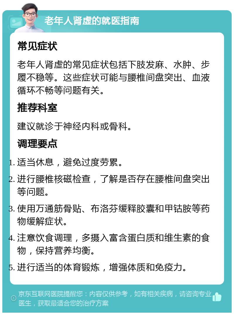 老年人肾虚的就医指南 常见症状 老年人肾虚的常见症状包括下肢发麻、水肿、步履不稳等。这些症状可能与腰椎间盘突出、血液循环不畅等问题有关。 推荐科室 建议就诊于神经内科或骨科。 调理要点 适当休息，避免过度劳累。 进行腰椎核磁检查，了解是否存在腰椎间盘突出等问题。 使用万通筋骨贴、布洛芬缓释胶囊和甲钴胺等药物缓解症状。 注意饮食调理，多摄入富含蛋白质和维生素的食物，保持营养均衡。 进行适当的体育锻炼，增强体质和免疫力。