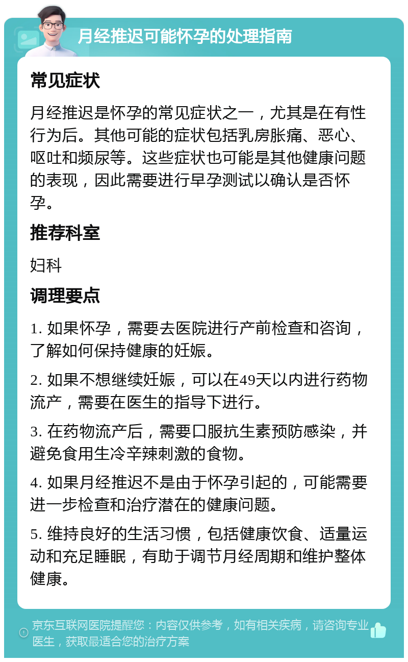 月经推迟可能怀孕的处理指南 常见症状 月经推迟是怀孕的常见症状之一，尤其是在有性行为后。其他可能的症状包括乳房胀痛、恶心、呕吐和频尿等。这些症状也可能是其他健康问题的表现，因此需要进行早孕测试以确认是否怀孕。 推荐科室 妇科 调理要点 1. 如果怀孕，需要去医院进行产前检查和咨询，了解如何保持健康的妊娠。 2. 如果不想继续妊娠，可以在49天以内进行药物流产，需要在医生的指导下进行。 3. 在药物流产后，需要口服抗生素预防感染，并避免食用生冷辛辣刺激的食物。 4. 如果月经推迟不是由于怀孕引起的，可能需要进一步检查和治疗潜在的健康问题。 5. 维持良好的生活习惯，包括健康饮食、适量运动和充足睡眠，有助于调节月经周期和维护整体健康。