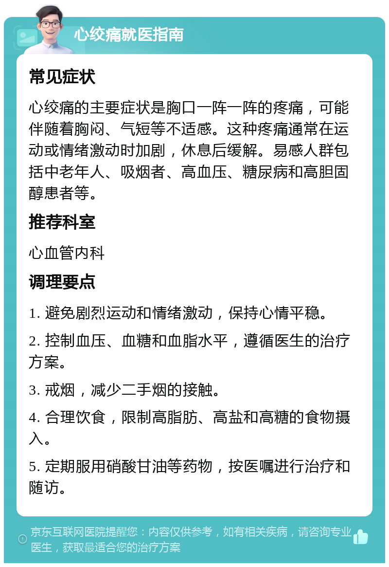 心绞痛就医指南 常见症状 心绞痛的主要症状是胸口一阵一阵的疼痛，可能伴随着胸闷、气短等不适感。这种疼痛通常在运动或情绪激动时加剧，休息后缓解。易感人群包括中老年人、吸烟者、高血压、糖尿病和高胆固醇患者等。 推荐科室 心血管内科 调理要点 1. 避免剧烈运动和情绪激动，保持心情平稳。 2. 控制血压、血糖和血脂水平，遵循医生的治疗方案。 3. 戒烟，减少二手烟的接触。 4. 合理饮食，限制高脂肪、高盐和高糖的食物摄入。 5. 定期服用硝酸甘油等药物，按医嘱进行治疗和随访。