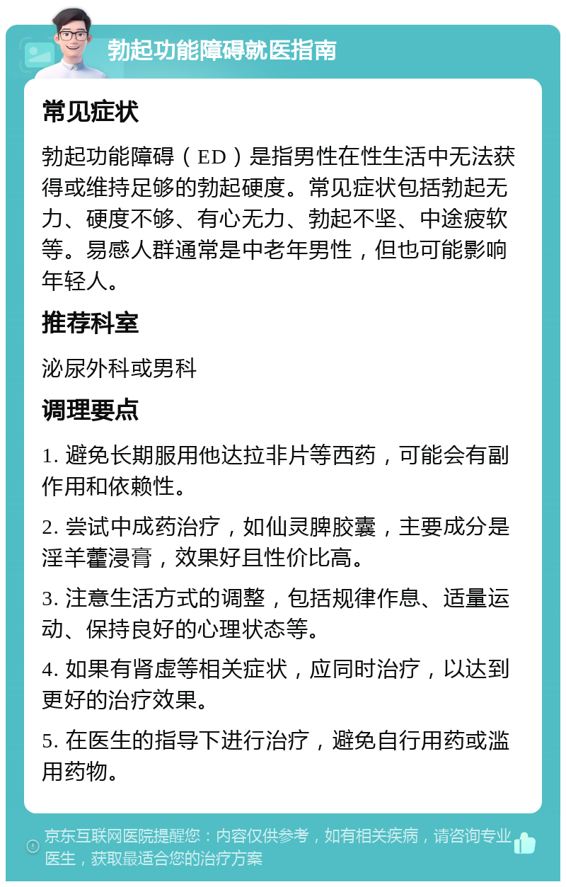 勃起功能障碍就医指南 常见症状 勃起功能障碍（ED）是指男性在性生活中无法获得或维持足够的勃起硬度。常见症状包括勃起无力、硬度不够、有心无力、勃起不坚、中途疲软等。易感人群通常是中老年男性，但也可能影响年轻人。 推荐科室 泌尿外科或男科 调理要点 1. 避免长期服用他达拉非片等西药，可能会有副作用和依赖性。 2. 尝试中成药治疗，如仙灵脾胶囊，主要成分是淫羊藿浸膏，效果好且性价比高。 3. 注意生活方式的调整，包括规律作息、适量运动、保持良好的心理状态等。 4. 如果有肾虚等相关症状，应同时治疗，以达到更好的治疗效果。 5. 在医生的指导下进行治疗，避免自行用药或滥用药物。