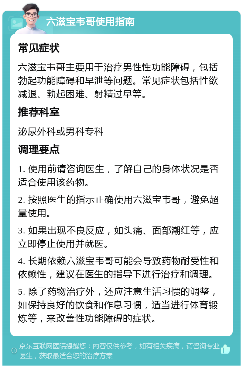 六滋宝韦哥使用指南 常见症状 六滋宝韦哥主要用于治疗男性性功能障碍，包括勃起功能障碍和早泄等问题。常见症状包括性欲减退、勃起困难、射精过早等。 推荐科室 泌尿外科或男科专科 调理要点 1. 使用前请咨询医生，了解自己的身体状况是否适合使用该药物。 2. 按照医生的指示正确使用六滋宝韦哥，避免超量使用。 3. 如果出现不良反应，如头痛、面部潮红等，应立即停止使用并就医。 4. 长期依赖六滋宝韦哥可能会导致药物耐受性和依赖性，建议在医生的指导下进行治疗和调理。 5. 除了药物治疗外，还应注意生活习惯的调整，如保持良好的饮食和作息习惯，适当进行体育锻炼等，来改善性功能障碍的症状。