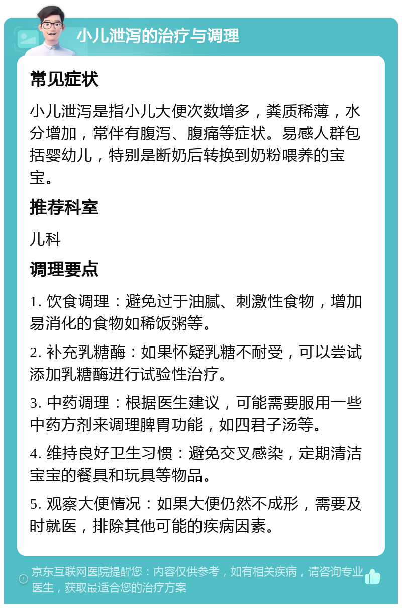 小儿泄泻的治疗与调理 常见症状 小儿泄泻是指小儿大便次数增多，粪质稀薄，水分增加，常伴有腹泻、腹痛等症状。易感人群包括婴幼儿，特别是断奶后转换到奶粉喂养的宝宝。 推荐科室 儿科 调理要点 1. 饮食调理：避免过于油腻、刺激性食物，增加易消化的食物如稀饭粥等。 2. 补充乳糖酶：如果怀疑乳糖不耐受，可以尝试添加乳糖酶进行试验性治疗。 3. 中药调理：根据医生建议，可能需要服用一些中药方剂来调理脾胃功能，如四君子汤等。 4. 维持良好卫生习惯：避免交叉感染，定期清洁宝宝的餐具和玩具等物品。 5. 观察大便情况：如果大便仍然不成形，需要及时就医，排除其他可能的疾病因素。