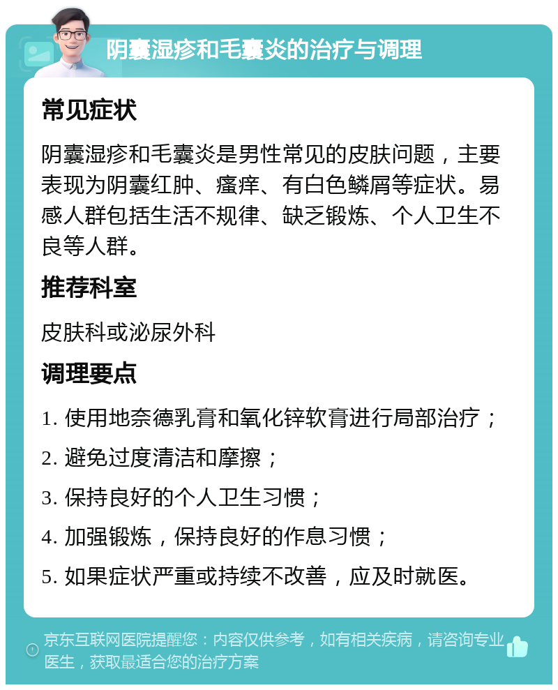 阴囊湿疹和毛囊炎的治疗与调理 常见症状 阴囊湿疹和毛囊炎是男性常见的皮肤问题，主要表现为阴囊红肿、瘙痒、有白色鳞屑等症状。易感人群包括生活不规律、缺乏锻炼、个人卫生不良等人群。 推荐科室 皮肤科或泌尿外科 调理要点 1. 使用地奈德乳膏和氧化锌软膏进行局部治疗； 2. 避免过度清洁和摩擦； 3. 保持良好的个人卫生习惯； 4. 加强锻炼，保持良好的作息习惯； 5. 如果症状严重或持续不改善，应及时就医。