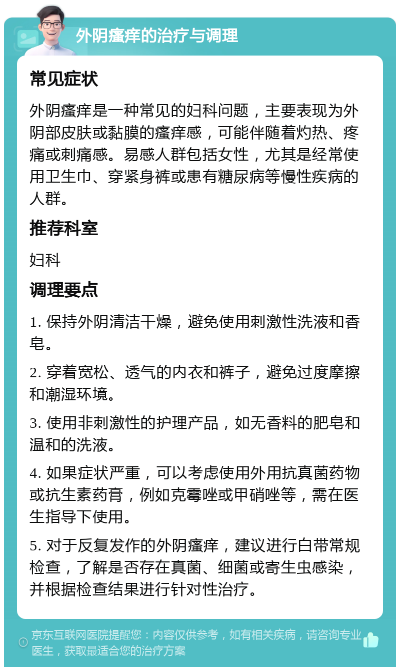 外阴瘙痒的治疗与调理 常见症状 外阴瘙痒是一种常见的妇科问题，主要表现为外阴部皮肤或黏膜的瘙痒感，可能伴随着灼热、疼痛或刺痛感。易感人群包括女性，尤其是经常使用卫生巾、穿紧身裤或患有糖尿病等慢性疾病的人群。 推荐科室 妇科 调理要点 1. 保持外阴清洁干燥，避免使用刺激性洗液和香皂。 2. 穿着宽松、透气的内衣和裤子，避免过度摩擦和潮湿环境。 3. 使用非刺激性的护理产品，如无香料的肥皂和温和的洗液。 4. 如果症状严重，可以考虑使用外用抗真菌药物或抗生素药膏，例如克霉唑或甲硝唑等，需在医生指导下使用。 5. 对于反复发作的外阴瘙痒，建议进行白带常规检查，了解是否存在真菌、细菌或寄生虫感染，并根据检查结果进行针对性治疗。