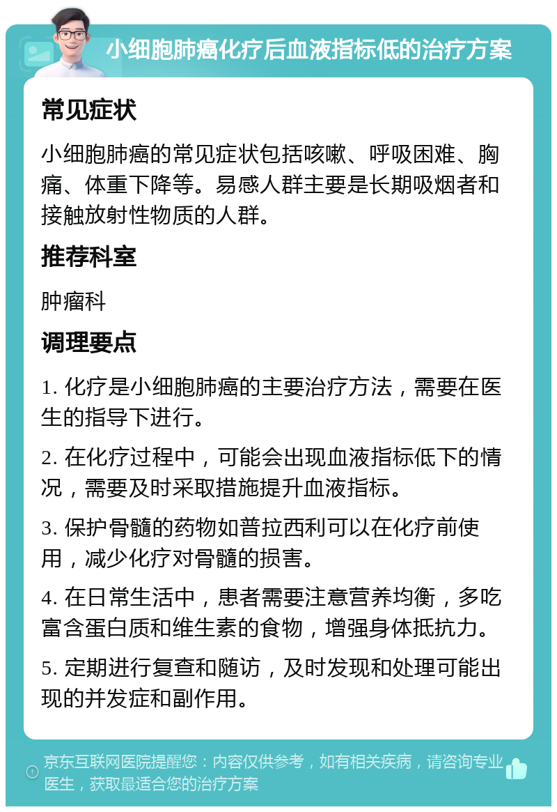 小细胞肺癌化疗后血液指标低的治疗方案 常见症状 小细胞肺癌的常见症状包括咳嗽、呼吸困难、胸痛、体重下降等。易感人群主要是长期吸烟者和接触放射性物质的人群。 推荐科室 肿瘤科 调理要点 1. 化疗是小细胞肺癌的主要治疗方法，需要在医生的指导下进行。 2. 在化疗过程中，可能会出现血液指标低下的情况，需要及时采取措施提升血液指标。 3. 保护骨髓的药物如普拉西利可以在化疗前使用，减少化疗对骨髓的损害。 4. 在日常生活中，患者需要注意营养均衡，多吃富含蛋白质和维生素的食物，增强身体抵抗力。 5. 定期进行复查和随访，及时发现和处理可能出现的并发症和副作用。