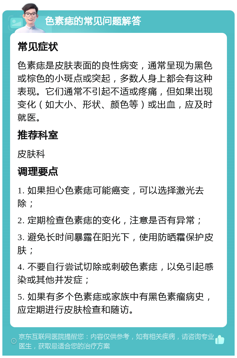 色素痣的常见问题解答 常见症状 色素痣是皮肤表面的良性病变，通常呈现为黑色或棕色的小斑点或突起，多数人身上都会有这种表现。它们通常不引起不适或疼痛，但如果出现变化（如大小、形状、颜色等）或出血，应及时就医。 推荐科室 皮肤科 调理要点 1. 如果担心色素痣可能癌变，可以选择激光去除； 2. 定期检查色素痣的变化，注意是否有异常； 3. 避免长时间暴露在阳光下，使用防晒霜保护皮肤； 4. 不要自行尝试切除或刺破色素痣，以免引起感染或其他并发症； 5. 如果有多个色素痣或家族中有黑色素瘤病史，应定期进行皮肤检查和随访。