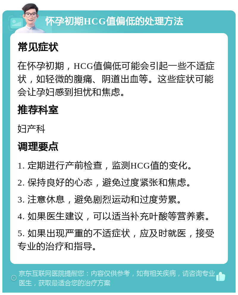 怀孕初期HCG值偏低的处理方法 常见症状 在怀孕初期，HCG值偏低可能会引起一些不适症状，如轻微的腹痛、阴道出血等。这些症状可能会让孕妇感到担忧和焦虑。 推荐科室 妇产科 调理要点 1. 定期进行产前检查，监测HCG值的变化。 2. 保持良好的心态，避免过度紧张和焦虑。 3. 注意休息，避免剧烈运动和过度劳累。 4. 如果医生建议，可以适当补充叶酸等营养素。 5. 如果出现严重的不适症状，应及时就医，接受专业的治疗和指导。