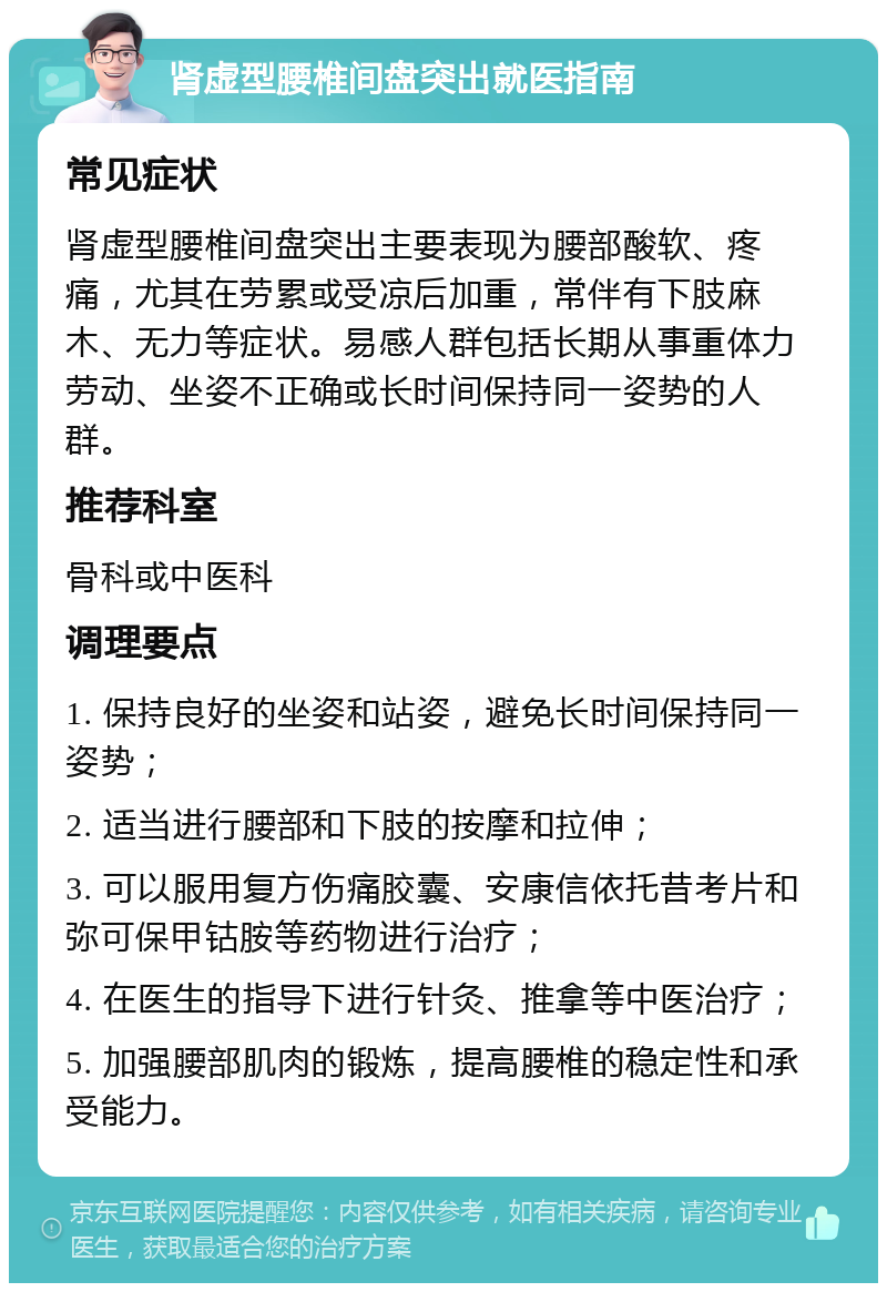 肾虚型腰椎间盘突出就医指南 常见症状 肾虚型腰椎间盘突出主要表现为腰部酸软、疼痛，尤其在劳累或受凉后加重，常伴有下肢麻木、无力等症状。易感人群包括长期从事重体力劳动、坐姿不正确或长时间保持同一姿势的人群。 推荐科室 骨科或中医科 调理要点 1. 保持良好的坐姿和站姿，避免长时间保持同一姿势； 2. 适当进行腰部和下肢的按摩和拉伸； 3. 可以服用复方伤痛胶囊、安康信依托昔考片和弥可保甲钴胺等药物进行治疗； 4. 在医生的指导下进行针灸、推拿等中医治疗； 5. 加强腰部肌肉的锻炼，提高腰椎的稳定性和承受能力。