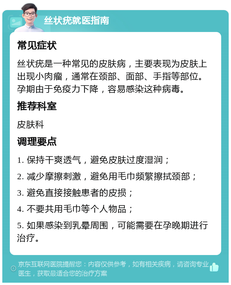 丝状疣就医指南 常见症状 丝状疣是一种常见的皮肤病，主要表现为皮肤上出现小肉瘤，通常在颈部、面部、手指等部位。孕期由于免疫力下降，容易感染这种病毒。 推荐科室 皮肤科 调理要点 1. 保持干爽透气，避免皮肤过度湿润； 2. 减少摩擦刺激，避免用毛巾频繁擦拭颈部； 3. 避免直接接触患者的皮损； 4. 不要共用毛巾等个人物品； 5. 如果感染到乳晕周围，可能需要在孕晚期进行治疗。