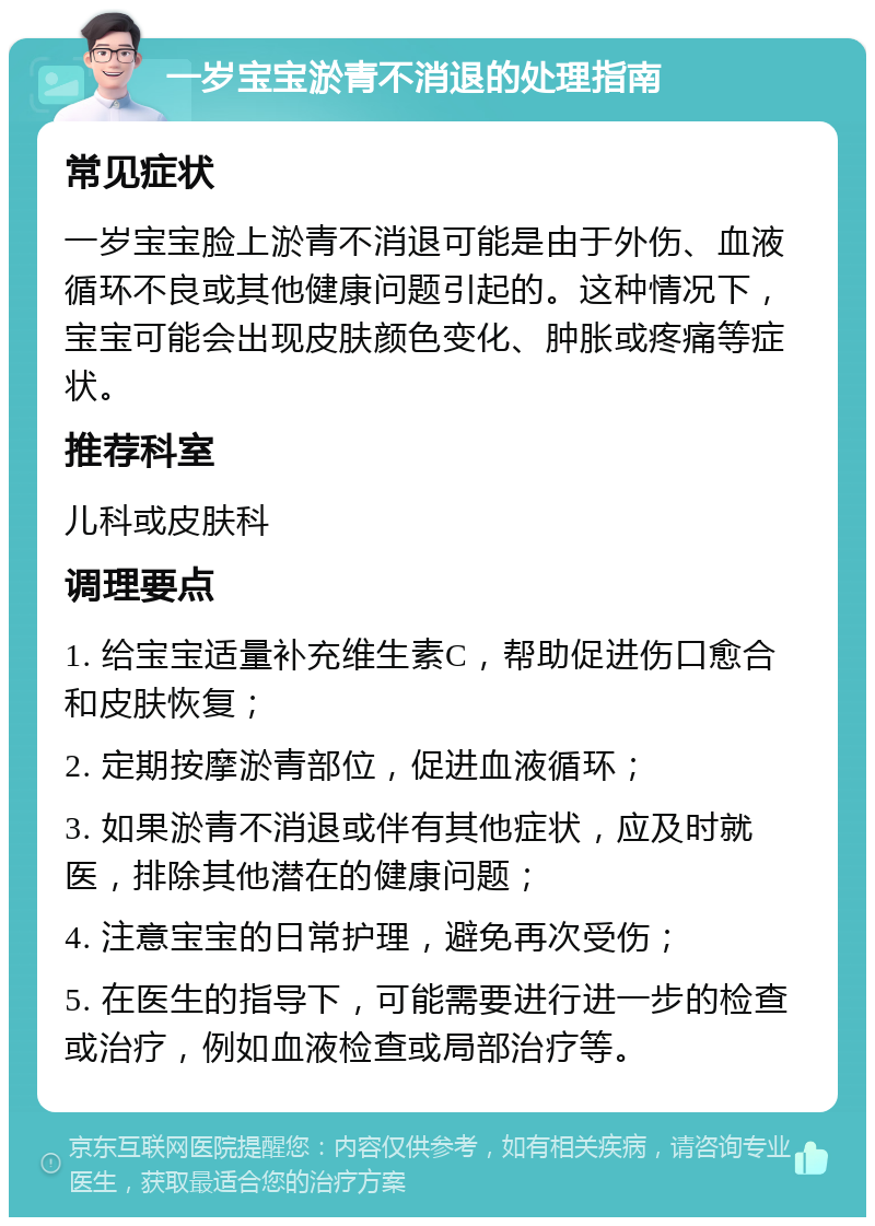 一岁宝宝淤青不消退的处理指南 常见症状 一岁宝宝脸上淤青不消退可能是由于外伤、血液循环不良或其他健康问题引起的。这种情况下，宝宝可能会出现皮肤颜色变化、肿胀或疼痛等症状。 推荐科室 儿科或皮肤科 调理要点 1. 给宝宝适量补充维生素C，帮助促进伤口愈合和皮肤恢复； 2. 定期按摩淤青部位，促进血液循环； 3. 如果淤青不消退或伴有其他症状，应及时就医，排除其他潜在的健康问题； 4. 注意宝宝的日常护理，避免再次受伤； 5. 在医生的指导下，可能需要进行进一步的检查或治疗，例如血液检查或局部治疗等。