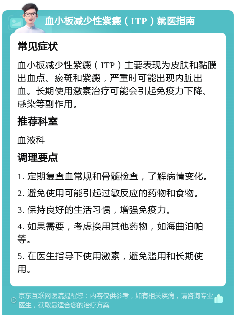 血小板减少性紫癜（ITP）就医指南 常见症状 血小板减少性紫癜（ITP）主要表现为皮肤和黏膜出血点、瘀斑和紫癜，严重时可能出现内脏出血。长期使用激素治疗可能会引起免疫力下降、感染等副作用。 推荐科室 血液科 调理要点 1. 定期复查血常规和骨髓检查，了解病情变化。 2. 避免使用可能引起过敏反应的药物和食物。 3. 保持良好的生活习惯，增强免疫力。 4. 如果需要，考虑换用其他药物，如海曲泊帕等。 5. 在医生指导下使用激素，避免滥用和长期使用。