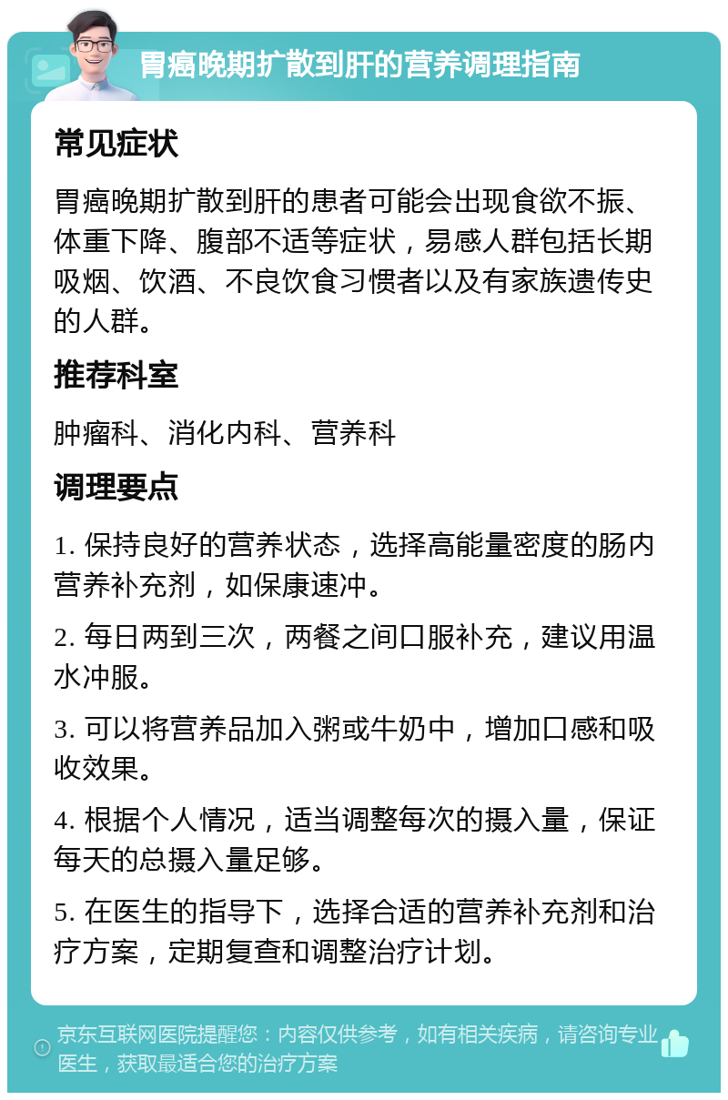 胃癌晚期扩散到肝的营养调理指南 常见症状 胃癌晚期扩散到肝的患者可能会出现食欲不振、体重下降、腹部不适等症状，易感人群包括长期吸烟、饮酒、不良饮食习惯者以及有家族遗传史的人群。 推荐科室 肿瘤科、消化内科、营养科 调理要点 1. 保持良好的营养状态，选择高能量密度的肠内营养补充剂，如保康速冲。 2. 每日两到三次，两餐之间口服补充，建议用温水冲服。 3. 可以将营养品加入粥或牛奶中，增加口感和吸收效果。 4. 根据个人情况，适当调整每次的摄入量，保证每天的总摄入量足够。 5. 在医生的指导下，选择合适的营养补充剂和治疗方案，定期复查和调整治疗计划。