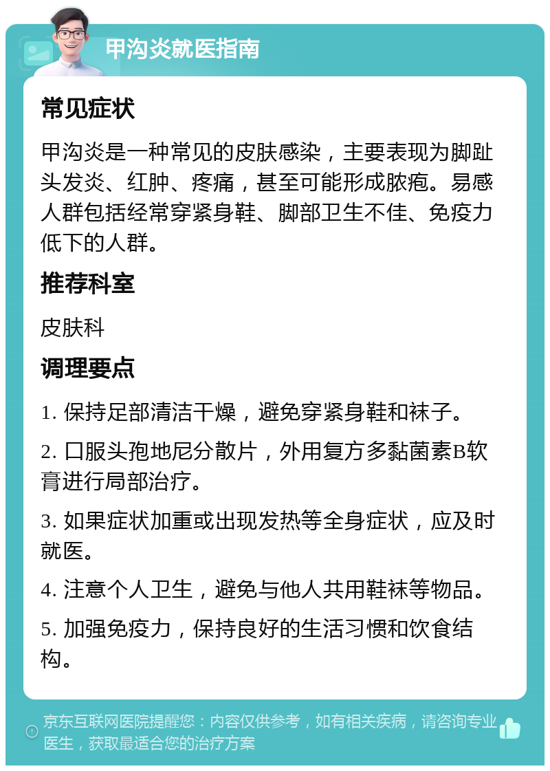 甲沟炎就医指南 常见症状 甲沟炎是一种常见的皮肤感染，主要表现为脚趾头发炎、红肿、疼痛，甚至可能形成脓疱。易感人群包括经常穿紧身鞋、脚部卫生不佳、免疫力低下的人群。 推荐科室 皮肤科 调理要点 1. 保持足部清洁干燥，避免穿紧身鞋和袜子。 2. 口服头孢地尼分散片，外用复方多黏菌素B软膏进行局部治疗。 3. 如果症状加重或出现发热等全身症状，应及时就医。 4. 注意个人卫生，避免与他人共用鞋袜等物品。 5. 加强免疫力，保持良好的生活习惯和饮食结构。