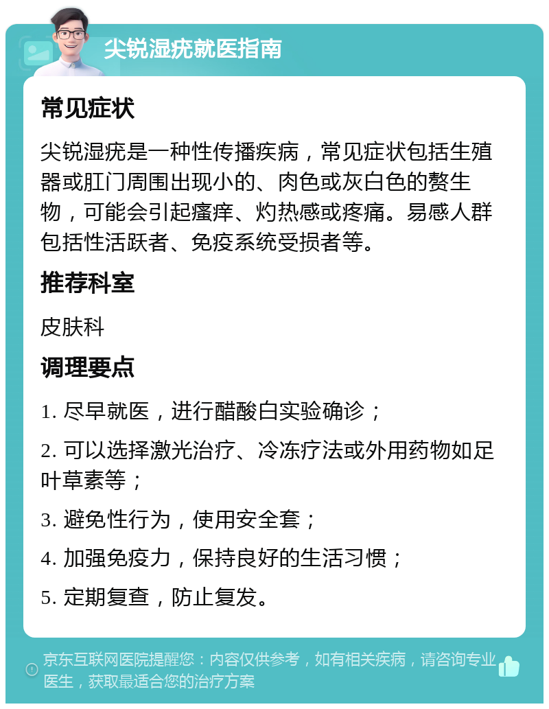 尖锐湿疣就医指南 常见症状 尖锐湿疣是一种性传播疾病，常见症状包括生殖器或肛门周围出现小的、肉色或灰白色的赘生物，可能会引起瘙痒、灼热感或疼痛。易感人群包括性活跃者、免疫系统受损者等。 推荐科室 皮肤科 调理要点 1. 尽早就医，进行醋酸白实验确诊； 2. 可以选择激光治疗、冷冻疗法或外用药物如足叶草素等； 3. 避免性行为，使用安全套； 4. 加强免疫力，保持良好的生活习惯； 5. 定期复查，防止复发。