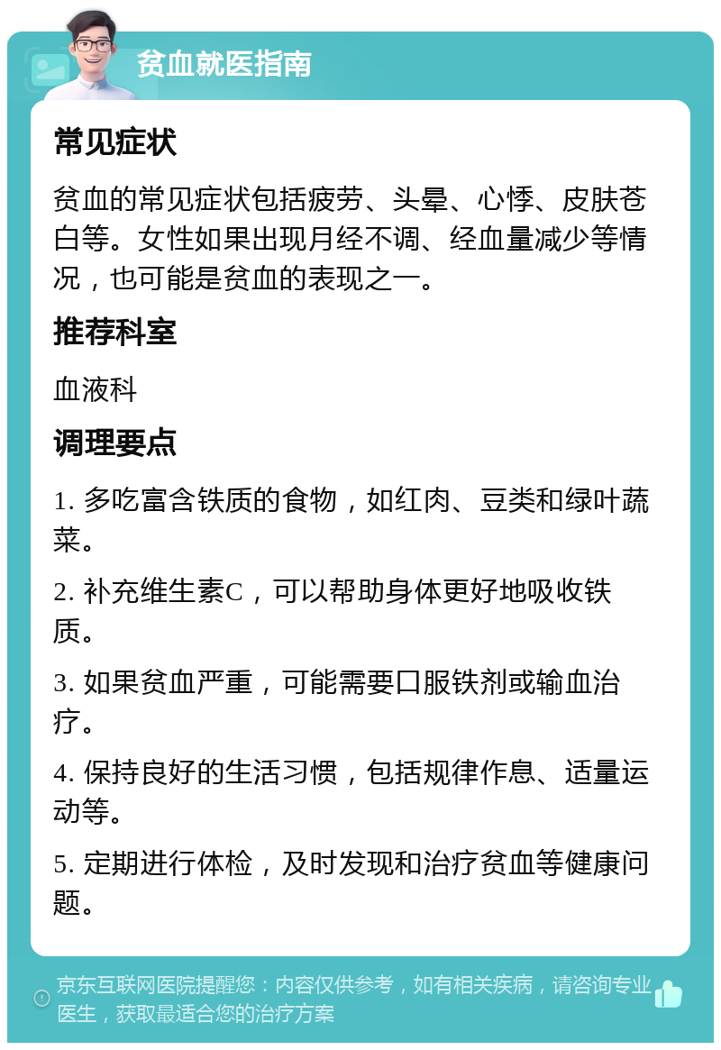 贫血就医指南 常见症状 贫血的常见症状包括疲劳、头晕、心悸、皮肤苍白等。女性如果出现月经不调、经血量减少等情况，也可能是贫血的表现之一。 推荐科室 血液科 调理要点 1. 多吃富含铁质的食物，如红肉、豆类和绿叶蔬菜。 2. 补充维生素C，可以帮助身体更好地吸收铁质。 3. 如果贫血严重，可能需要口服铁剂或输血治疗。 4. 保持良好的生活习惯，包括规律作息、适量运动等。 5. 定期进行体检，及时发现和治疗贫血等健康问题。