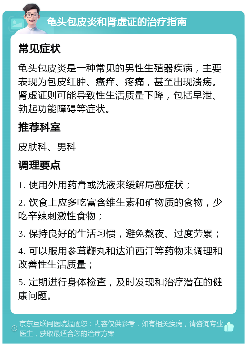 龟头包皮炎和肾虚证的治疗指南 常见症状 龟头包皮炎是一种常见的男性生殖器疾病，主要表现为包皮红肿、瘙痒、疼痛，甚至出现溃疡。肾虚证则可能导致性生活质量下降，包括早泄、勃起功能障碍等症状。 推荐科室 皮肤科、男科 调理要点 1. 使用外用药膏或洗液来缓解局部症状； 2. 饮食上应多吃富含维生素和矿物质的食物，少吃辛辣刺激性食物； 3. 保持良好的生活习惯，避免熬夜、过度劳累； 4. 可以服用参茸鞭丸和达泊西汀等药物来调理和改善性生活质量； 5. 定期进行身体检查，及时发现和治疗潜在的健康问题。