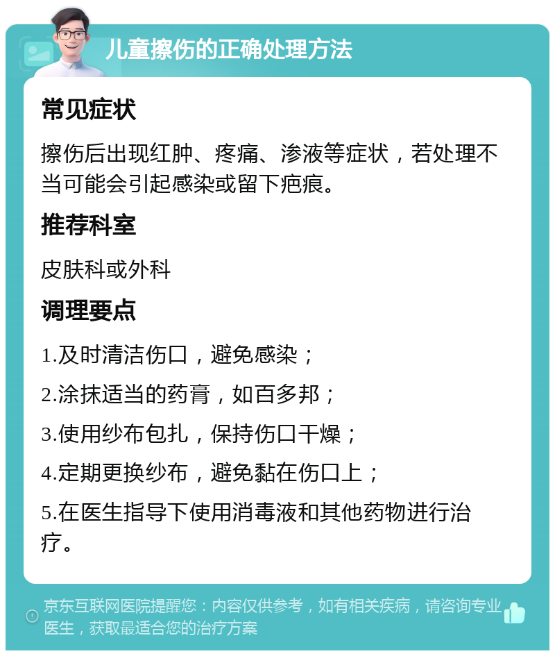 儿童擦伤的正确处理方法 常见症状 擦伤后出现红肿、疼痛、渗液等症状，若处理不当可能会引起感染或留下疤痕。 推荐科室 皮肤科或外科 调理要点 1.及时清洁伤口，避免感染； 2.涂抹适当的药膏，如百多邦； 3.使用纱布包扎，保持伤口干燥； 4.定期更换纱布，避免黏在伤口上； 5.在医生指导下使用消毒液和其他药物进行治疗。