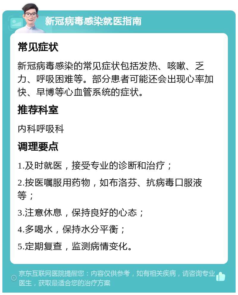 新冠病毒感染就医指南 常见症状 新冠病毒感染的常见症状包括发热、咳嗽、乏力、呼吸困难等。部分患者可能还会出现心率加快、早博等心血管系统的症状。 推荐科室 内科呼吸科 调理要点 1.及时就医，接受专业的诊断和治疗； 2.按医嘱服用药物，如布洛芬、抗病毒口服液等； 3.注意休息，保持良好的心态； 4.多喝水，保持水分平衡； 5.定期复查，监测病情变化。