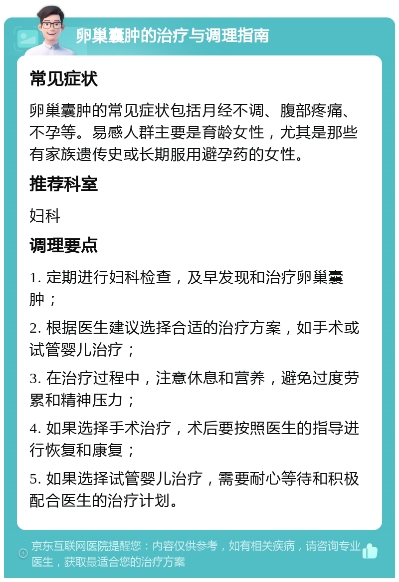 卵巢囊肿的治疗与调理指南 常见症状 卵巢囊肿的常见症状包括月经不调、腹部疼痛、不孕等。易感人群主要是育龄女性，尤其是那些有家族遗传史或长期服用避孕药的女性。 推荐科室 妇科 调理要点 1. 定期进行妇科检查，及早发现和治疗卵巢囊肿； 2. 根据医生建议选择合适的治疗方案，如手术或试管婴儿治疗； 3. 在治疗过程中，注意休息和营养，避免过度劳累和精神压力； 4. 如果选择手术治疗，术后要按照医生的指导进行恢复和康复； 5. 如果选择试管婴儿治疗，需要耐心等待和积极配合医生的治疗计划。