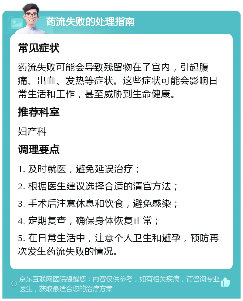 药流失败的处理指南 常见症状 药流失败可能会导致残留物在子宫内，引起腹痛、出血、发热等症状。这些症状可能会影响日常生活和工作，甚至威胁到生命健康。 推荐科室 妇产科 调理要点 1. 及时就医，避免延误治疗； 2. 根据医生建议选择合适的清宫方法； 3. 手术后注意休息和饮食，避免感染； 4. 定期复查，确保身体恢复正常； 5. 在日常生活中，注意个人卫生和避孕，预防再次发生药流失败的情况。