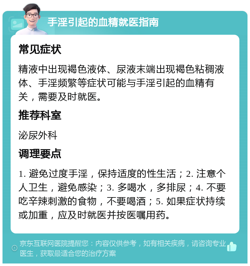 手淫引起的血精就医指南 常见症状 精液中出现褐色液体、尿液末端出现褐色粘稠液体、手淫频繁等症状可能与手淫引起的血精有关，需要及时就医。 推荐科室 泌尿外科 调理要点 1. 避免过度手淫，保持适度的性生活；2. 注意个人卫生，避免感染；3. 多喝水，多排尿；4. 不要吃辛辣刺激的食物，不要喝酒；5. 如果症状持续或加重，应及时就医并按医嘱用药。