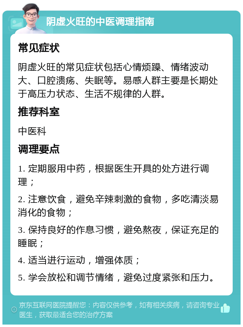 阴虚火旺的中医调理指南 常见症状 阴虚火旺的常见症状包括心情烦躁、情绪波动大、口腔溃疡、失眠等。易感人群主要是长期处于高压力状态、生活不规律的人群。 推荐科室 中医科 调理要点 1. 定期服用中药，根据医生开具的处方进行调理； 2. 注意饮食，避免辛辣刺激的食物，多吃清淡易消化的食物； 3. 保持良好的作息习惯，避免熬夜，保证充足的睡眠； 4. 适当进行运动，增强体质； 5. 学会放松和调节情绪，避免过度紧张和压力。