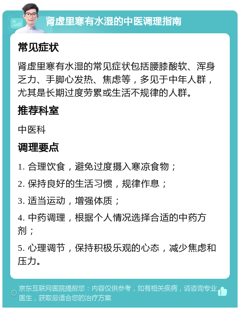 肾虚里寒有水湿的中医调理指南 常见症状 肾虚里寒有水湿的常见症状包括腰膝酸软、浑身乏力、手脚心发热、焦虑等，多见于中年人群，尤其是长期过度劳累或生活不规律的人群。 推荐科室 中医科 调理要点 1. 合理饮食，避免过度摄入寒凉食物； 2. 保持良好的生活习惯，规律作息； 3. 适当运动，增强体质； 4. 中药调理，根据个人情况选择合适的中药方剂； 5. 心理调节，保持积极乐观的心态，减少焦虑和压力。