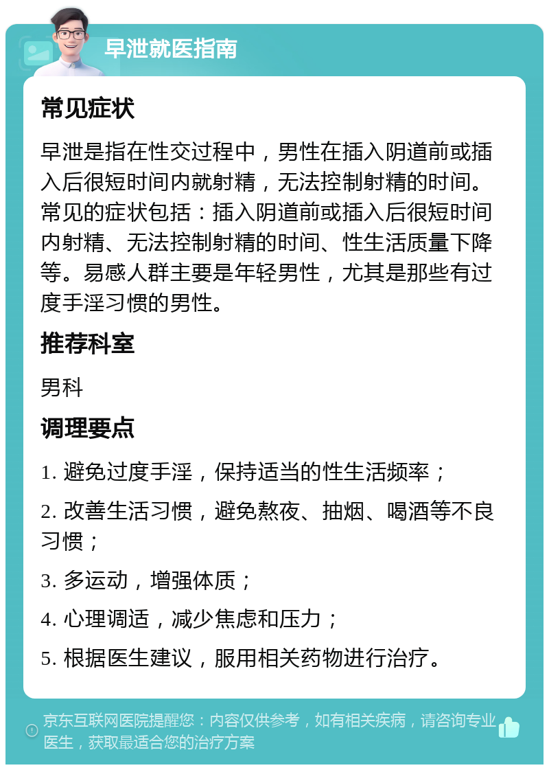 早泄就医指南 常见症状 早泄是指在性交过程中，男性在插入阴道前或插入后很短时间内就射精，无法控制射精的时间。常见的症状包括：插入阴道前或插入后很短时间内射精、无法控制射精的时间、性生活质量下降等。易感人群主要是年轻男性，尤其是那些有过度手淫习惯的男性。 推荐科室 男科 调理要点 1. 避免过度手淫，保持适当的性生活频率； 2. 改善生活习惯，避免熬夜、抽烟、喝酒等不良习惯； 3. 多运动，增强体质； 4. 心理调适，减少焦虑和压力； 5. 根据医生建议，服用相关药物进行治疗。