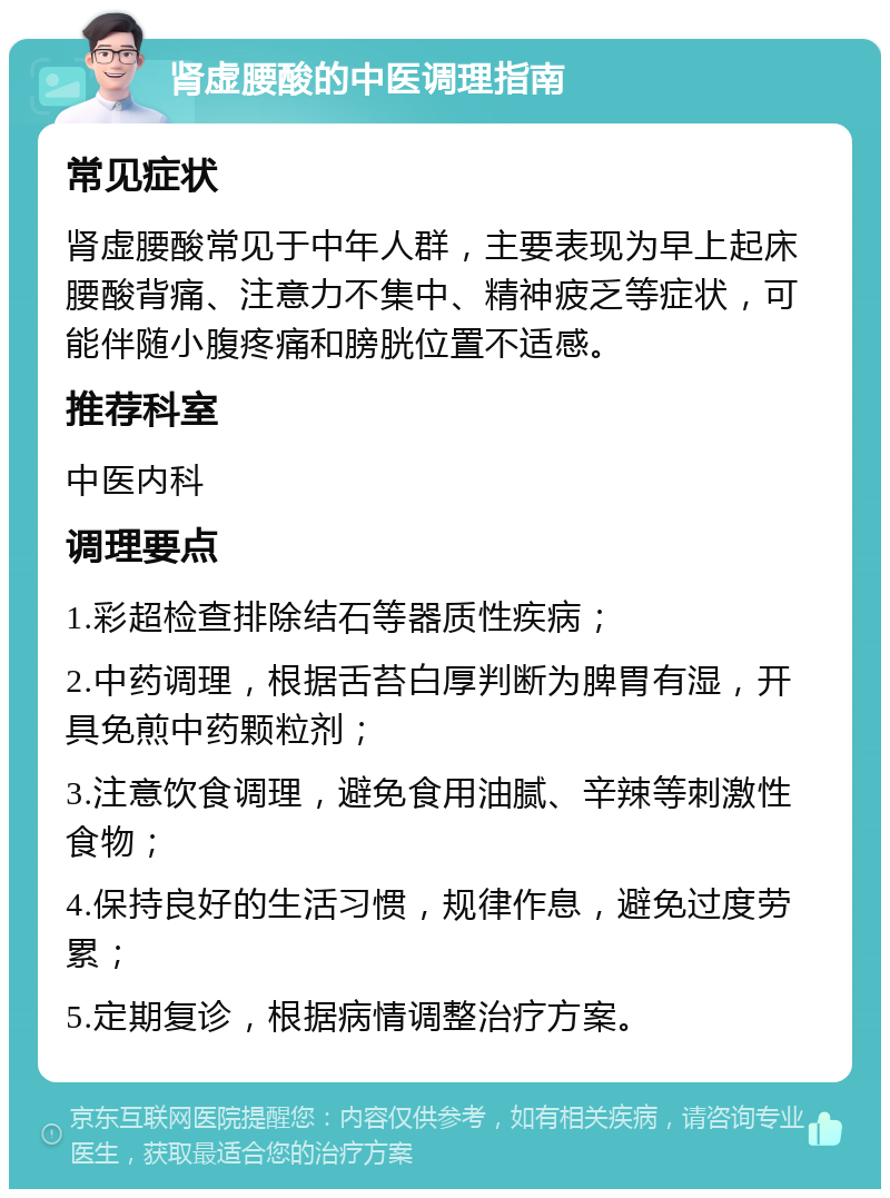 肾虚腰酸的中医调理指南 常见症状 肾虚腰酸常见于中年人群，主要表现为早上起床腰酸背痛、注意力不集中、精神疲乏等症状，可能伴随小腹疼痛和膀胱位置不适感。 推荐科室 中医内科 调理要点 1.彩超检查排除结石等器质性疾病； 2.中药调理，根据舌苔白厚判断为脾胃有湿，开具免煎中药颗粒剂； 3.注意饮食调理，避免食用油腻、辛辣等刺激性食物； 4.保持良好的生活习惯，规律作息，避免过度劳累； 5.定期复诊，根据病情调整治疗方案。