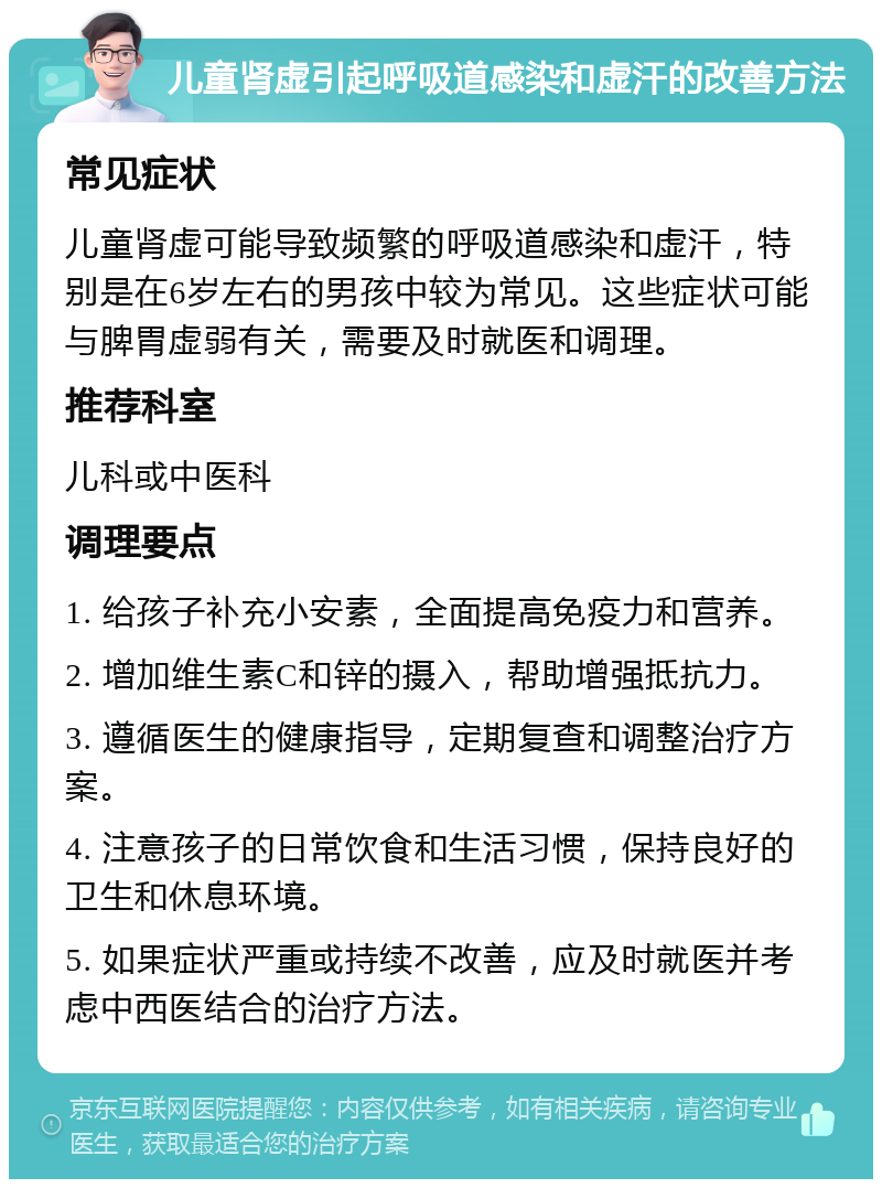 儿童肾虚引起呼吸道感染和虚汗的改善方法 常见症状 儿童肾虚可能导致频繁的呼吸道感染和虚汗，特别是在6岁左右的男孩中较为常见。这些症状可能与脾胃虚弱有关，需要及时就医和调理。 推荐科室 儿科或中医科 调理要点 1. 给孩子补充小安素，全面提高免疫力和营养。 2. 增加维生素C和锌的摄入，帮助增强抵抗力。 3. 遵循医生的健康指导，定期复查和调整治疗方案。 4. 注意孩子的日常饮食和生活习惯，保持良好的卫生和休息环境。 5. 如果症状严重或持续不改善，应及时就医并考虑中西医结合的治疗方法。